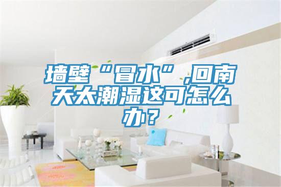 墙壁“冒水”,回南天太潮湿这可怎么办？