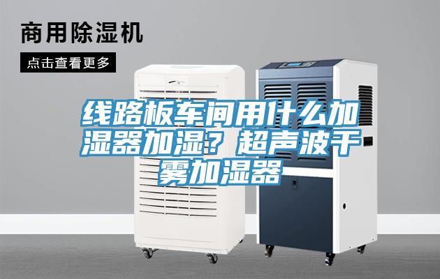 线路板车间用什么加湿器加湿？超声波干雾加湿器