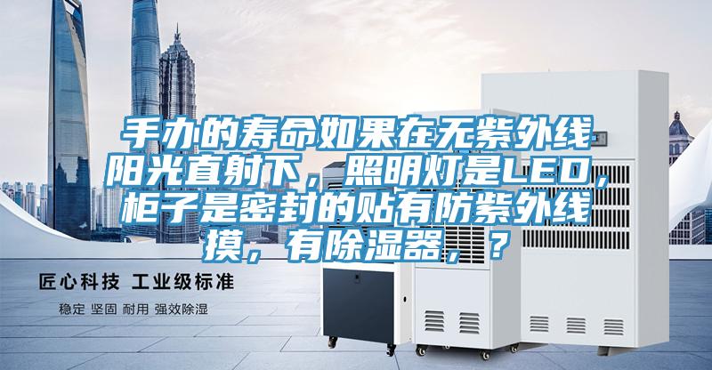 手办的寿命如果在无紫外线阳光直射下，照明灯是LED，柜子是密封的贴有防紫外线摸，有除湿器，？