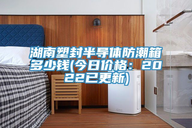 湖南塑封半导体防潮箱多少钱(今日价格：2022已更新)