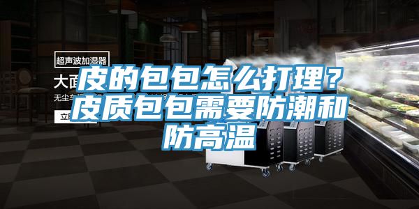 皮的包包怎么打理？皮质包包需要防潮和防高温